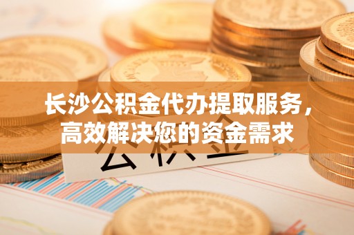 濮阳长沙公积金代办提取服务，高效解决您的资金需求
