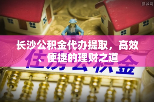 濮阳长沙公积金代办提取，高效、便捷的理财之道