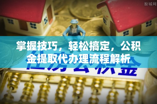 濮阳掌握技巧，轻松搞定，公积金提取代办理流程解析