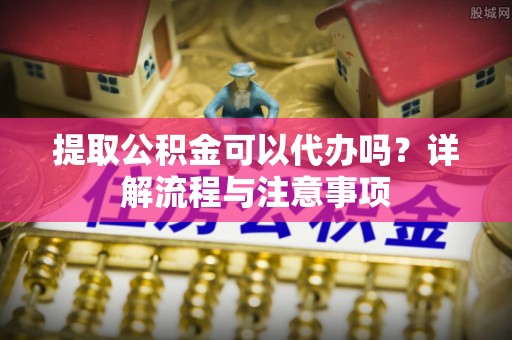濮阳提取公积金可以代办吗？详解流程与注意事项