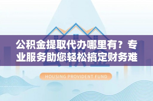 濮阳公积金提取代办哪里有？专业服务助您轻松搞定财务难题