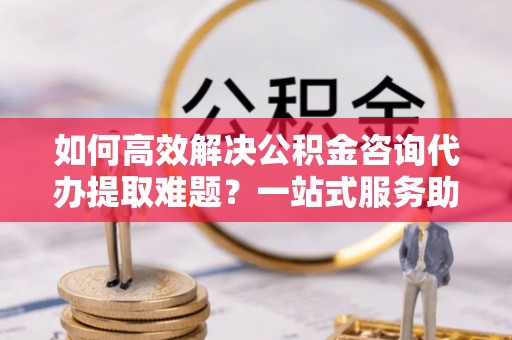 濮阳如何高效解决公积金咨询代办提取难题？一站式服务助您轻松搞定