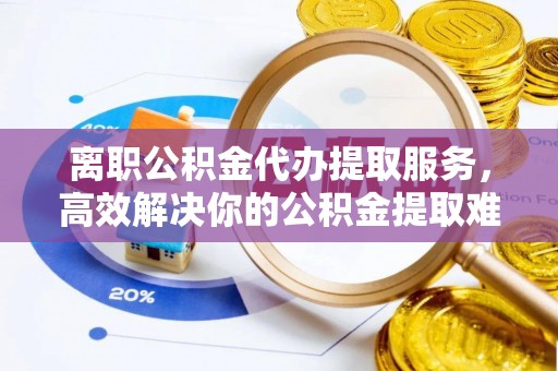 濮阳离职公积金代办提取服务，高效解决你的公积金提取难题