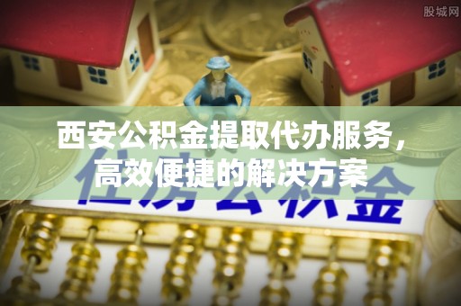 濮阳西安公积金提取代办服务，高效便捷的解决方案