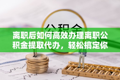 濮阳离职后如何高效办理离职公积金提取代办，轻松搞定你的公积金