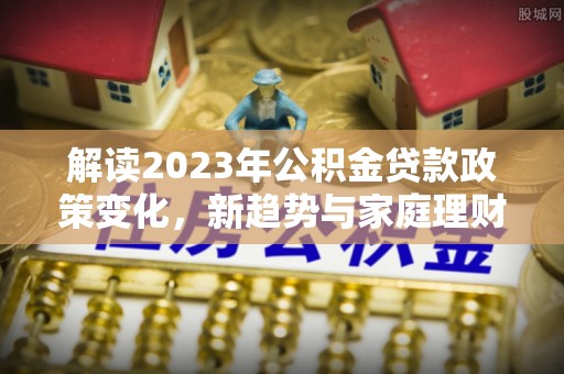 濮阳解读2023年公积金贷款政策变化，新趋势与家庭理财规划