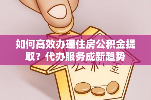 濮阳如何高效办理住房公积金提取？代办服务成新趋势