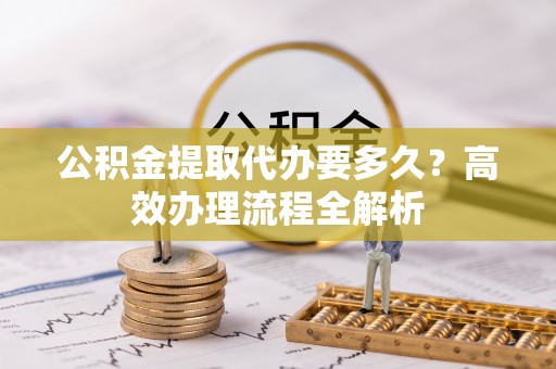 濮阳公积金提取代办要多久？高效办理流程全解析