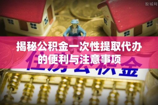 濮阳揭秘公积金一次性提取代办的便利与注意事项