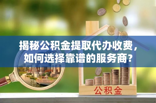 濮阳揭秘公积金提取代办收费，如何选择靠谱的服务商？
