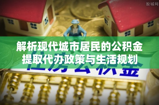 濮阳解析现代城市居民的公积金提取代办政策与生活规划
