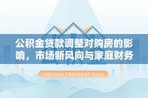 濮阳公积金贷款调整对购房的影响，市场新风向与家庭财务规划