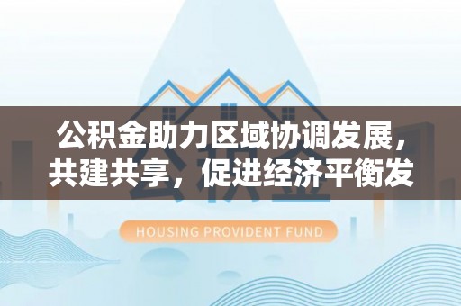 濮阳公积金助力区域协调发展，共建共享，促进经济平衡发展