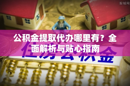 濮阳公积金提取代办哪里有？全面解析与贴心指南