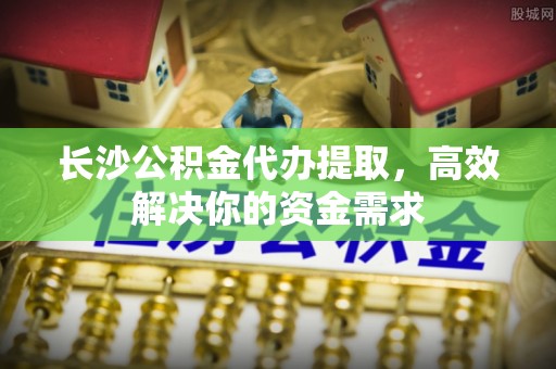 濮阳长沙公积金代办提取，高效解决你的资金需求