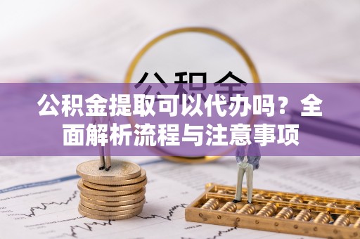 濮阳公积金提取可以代办吗？全面解析流程与注意事项