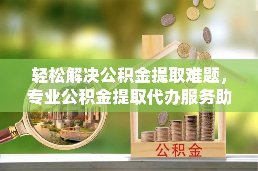 濮阳轻松解决公积金提取难题，专业公积金提取代办服务助您无忧