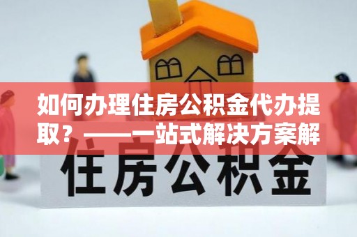 濮阳如何办理住房公积金代办提取？——一站式解决方案解析