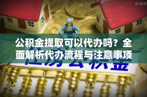 濮阳公积金提取可以代办吗？全面解析代办流程与注意事项
